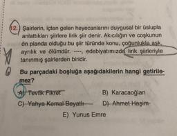 12.) Şairlerin, içten gelen heyecanlarını duygusal bir üslupla
anlattıkları şiirlere lirik şiir denir. Akıcılığın ve coşkunun
ön planda olduğu bu şiir türünde konu, çoğunlukla aşk,
ayrılık ve ölümdür. ----, edebiyatımızda lirik şiirleriyle
tanınmış şairlerden biridir.
0
Bu parçadaki boşluğa aşağıdakilerin hangi getirile-
mez?
A Tevfik Fikret
C) Yahya Kemal Beyatlı
B) Karacaoğlan
D) Ahmet Haşim-
E) Yunus Emre