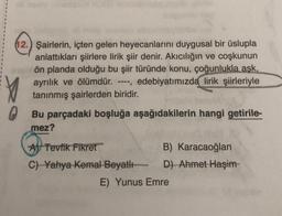 12.) Şairlerin, içten gelen heyecanlarını duygusal bir üslupla
anlattıkları şiirlere lirik şiir denir. Akıcılığın ve coşkunun
ön planda olduğu bu şiir türünde konu, çoğunlukla aşk,
ayrılık ve ölümdür. ----, edebiyatımızda lirik şiirleriyle
tanınmış şairlerden biridir.
0
Bu parçadaki boşluğa aşağıdakilerin hangi getirile-
mez?
A Tevfik Fikret
C) Yahya Kemal Beyatlı
B) Karacaoğlan
D) Ahmet Haşim-
E) Yunus Emre