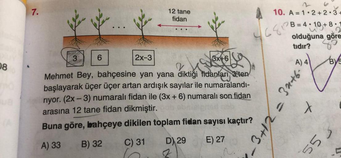 08
7.
3
2x-3
La
2
Mehmet Bey, bahçesine yan yana diktiği fidanları 3'ten
başlayarak üçer üçer artan ardışık sayılar ile numaralandı-
riyor. (2x - 3) numaralı fidan ile (3x + 6) numaralı son fidan
arasına 12 tane fidan dikmiştir.
Buna göre, bahçeye dikilen 