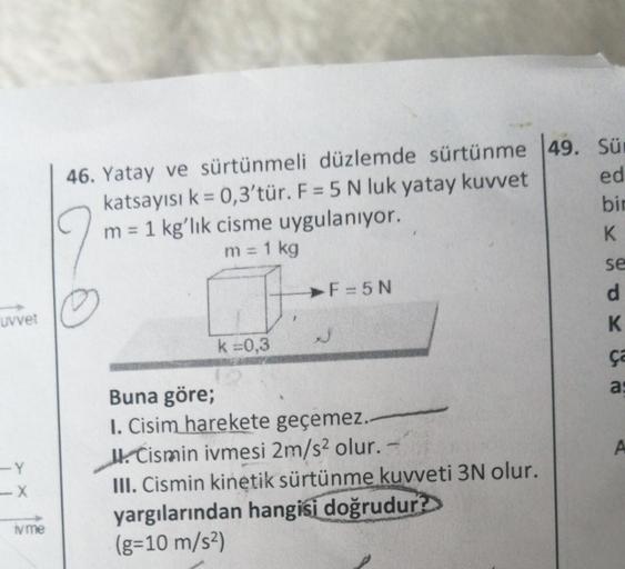 uvvet
-Y
-X
iv me
46. Yatay ve sürtünmeli düzlemde sürtünme 49. Sür
katsayısı k = 0,3'tür. F = 5 N luk yatay kuvvet
m = 1 kg'lık cisme uygulanıyor.
9
m = 1 kg
k=0,3
F=5N
Buna göre;
I. Cisim harekete geçemez..
Cismin ivmesi 2m/s² olur.
III. Cismin kinetik s