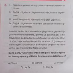 3. 1. Yağışların yetersiz olduğu yıllarda tarımsal üretimin az
olması.
II. Dağlık bölgelerde ulaşımın köprü ve tünellerle sağlan-
ması.
III. Kurak bölgelerde konutların kerpiçten yapılması.
IV. Soğuk bölgelerdeki insanların daha çok hayvansal gi-
dalarla beslenmesi.
İnsanlar; tarihin ilk dönemlerinde yeryüzünün yaşama uy-
gun yerlerinde beslenme, giyinme ve barınma gibi temel
ihtiyaçlarını doğal ortamdan doğrudan karşılamıştır. Uzun
bir süre doğadan basit bir şekilde yararlanıp doğaya uyum-
lu bir yaşam sürdürmüştür. Bu nedenle doğanın insan ya-
şantısı üzerindeki etkisi fazla olmuştur.
Buna göre, yukarıdakilerden hangileri doğal koşulla-
rın insan yaşamına etkisine örnek olarak gösterilemez?
A) Yalnız I
D) I ve IV
B) Yalnız II
E) III ve IV
C) II ve III