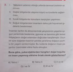 3. 1. Yağışların yetersiz olduğu yıllarda tarımsal üretimin az
olması.
II. Dağlık bölgelerde ulaşımın köprü ve tünellerle sağlan-
ması.
III. Kurak bölgelerde konutların kerpiçten yapılması.
IV. Soğuk bölgelerdeki insanların daha çok hayvansal gi-
dalarla beslenmesi.
İnsanlar; tarihin ilk dönemlerinde yeryüzünün yaşama uy-
gun yerlerinde beslenme, giyinme ve barınma gibi temel
ihtiyaçlarını doğal ortamdan doğrudan karşılamıştır. Uzun
bir süre doğadan basit bir şekilde yararlanıp doğaya uyum-
lu bir yaşam sürdürmüştür. Bu nedenle doğanın insan ya-
şantısı üzerindeki etkisi fazla olmuştur.
Buna göre, yukarıdakilerden hangileri doğal koşulla-
rın insan yaşamına etkisine örnek olarak gösterilemez?
A) Yalnız I
D) I ve IV
B) Yalnız II
E) III ve IV
C) II ve III