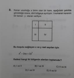 8. Kenar uzunluğu x birim olan bir kare, aşağıdaki şekilde
görüldüğü üzere, dört bölgeye ayrılıyor. I numaralı karenin
bir kenarı y olarak veriliyor.
A) I ve II
I
=
|||
D) I ve IV
Bu koşulu sağlayan x ve y reel sayıları için
x² - 2xy + 2y²
ifadesi hangi iki bölgenin alanları toplamıdır?
||
B) I ve III
IV
C) II ve III
E) II ve IV