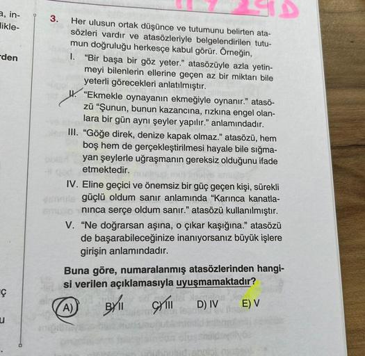 a, in-
likle-
den
Ç
u
3.
Her ulusun ortak düşünce ve tutumunu belirten ata-
sözleri vardır ve atasözleriyle belgelendirilen tutu-
mun doğruluğu herkesçe kabul görür. Örneğin,
1. "Bir başa bir göz yeter." atasözüyle azla yetin-
meyi bilenlerin ellerine geçe