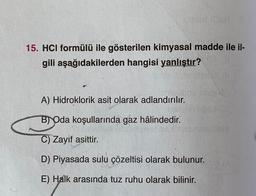 USNESS
15. HCI formülü ile gösterilen kimyasal madde ile il-
gili aşağıdakilerden hangisi yanlıştır?
A) Hidroklorik asit olarak adlandırılır.
B) Oda koşullarında gaz hâlindedir.
C) Zayif asittir.
D) Piyasada sulu çözeltisi olarak bulunur.
E) Halk arasında tuz ruhu olarak bilinir.