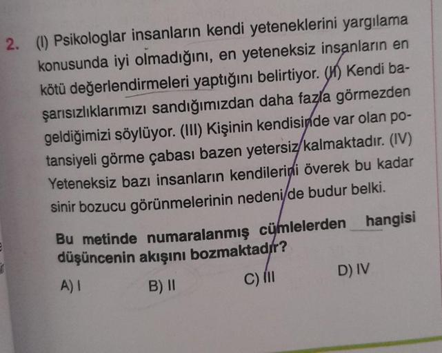 2. (1) Psikologlar insanların kendi yeteneklerini yargılama
konusunda iyi olmadığını, en yeteneksiz insanların en
kötü değerlendirmeleri yaptığını belirtiyor. (H) Kendi ba-
şarısızlıklarımızı sandığımızdan daha fazla görmezden
geldiğimizi söylüyor. (III) K