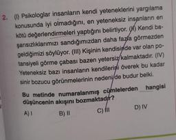 2. (1) Psikologlar insanların kendi yeteneklerini yargılama
konusunda iyi olmadığını, en yeteneksiz insanların en
kötü değerlendirmeleri yaptığını belirtiyor. (H) Kendi ba-
şarısızlıklarımızı sandığımızdan daha fazla görmezden
geldiğimizi söylüyor. (III) Kişinin kendisinde var olan po-
tansiyeli görme çabası bazen yetersiz/kalmaktadır. (IV)
Yeteneksiz bazı insanların kendilerini överek bu kadar
sinir bozucu görünmelerinin nedeni/de budur belki.
Bu metinde numaralanmış cümlelerden hangisi
düşüncenin akışını bozmaktadır?
A) I
B) II
C) III
D) IV