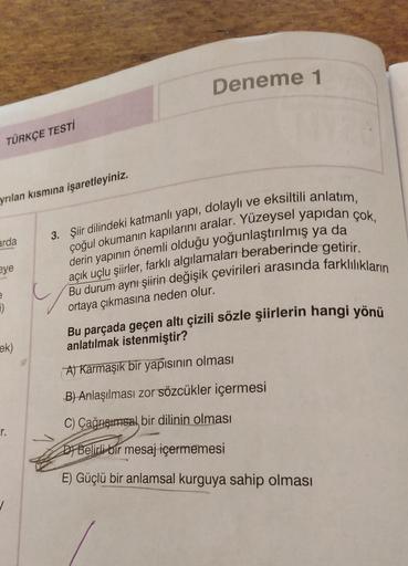 TÜRKÇE TESTİ
yrılan kısmına işaretleyiniz.
arda
eye
e
7)
ek)
r.
Deneme 1
3. Şiir dilindeki katmanlı yapı, dolaylı ve eksiltili anlatım,
çoğul okumanın kapılarını aralar. Yüzeysel yapıdan çok,
derin yapının önemli olduğu yoğunlaştırılmış ya da
açık uçlu şii