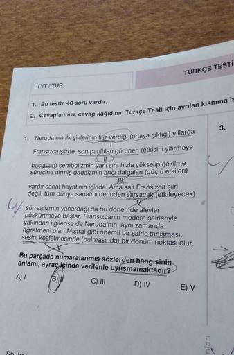 TYT/TÜR
TÜRKÇE TESTİ
1. Bu testte 40 soru vardır.
2. Cevaplarınızı, cevap kâğıdının Türkçe Testi için ayrılan kısmına is
1. Neruda'nın ilk şiirlerinin filiz verdiği (ortaya çıktığı) yıllarda
Fransızca şiirde, son parıltıları görünen (etkisini yitirmeye
baş