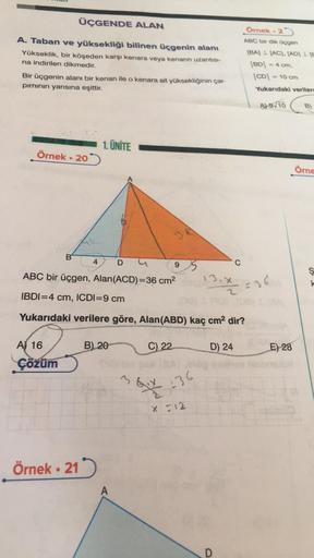 ÜÇGENDE ALAN
A. Taban ve yüksekliği bilinen üçgenin alanı
Yükseklik, bir köşeden karşı kenara veya kenarın uzantısı-
na indirilen dikmedir.
Bir üçgenin alanı bir kenarı ile o kenara ait yüksekliğinin çar-
pımının yarısına eşittir.
Örnek - 20
B
A) 16
Çözüm