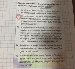 Aşağıda Servetifünun Dönemi'ndeki tenkit türü
için verilen bilgilerden hangisi yanlıştır?
A) Bu dönemin tenkit türündeki en önemli temsilci-
leri Ahmet Şuayb ve Hüseyin Cahit Yalçın'dır.
B) Dönemin baskıcı ve sansürcü zihniyetine rağ-
men tenkit bu dönemde çok gelişmiştir. Özellik-
le siyasi meseleler bu dönemde bu türde en çok
işlenen konulardır.
C) Bu dönemde Servetifünuncuların dil bakımından
halktan uzak kalmaları, eserlerinde yerel söyle-
yişlere yer vermemeleri nedeniyle bu dönemin
sanatçıları Ahmet Mithat tarafından "dekadan-
lar" diye suçlanır. Hüseyin Cahit ise bu eleştiriye
"Biraz Daha Hakikat" adlı eseriyle cevap verir.
D) Bu dönemde tenkit türünde yazılan en önemli
eserlerden biri de Hüseyin Cahit Yalçın'ın "Kav-
galarım" adlı eseridir.
E) Ahmet Şuayb ise tanınmış Fransız ve Alman ya-
zarları hakkında önemli araştırmalar yapmış, bu
araştırmaları da "Hayat ve Kitaplar" adlı eserinde
yayımlamıştır.