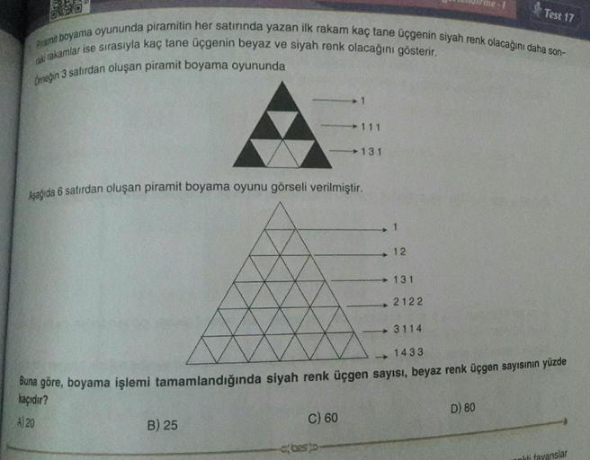 Piramit boyama oyununda piramitin her satırında yazan ilk rakam kaç tane üçgenin siyah renk olacağını daha son-
raki rakamlar ise sırasıyla kaç tane üçgenin beyaz ve siyah renk olacağını gösterir.
Omeğin 3 satırdan oluşan piramit boyama oyununda
B) 25
1
Aş