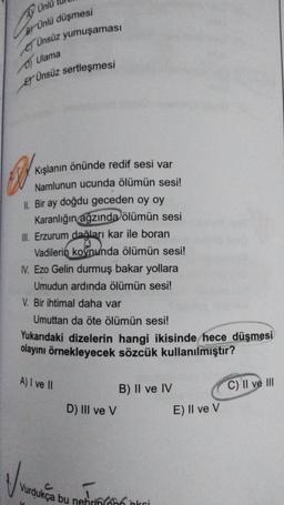 Unid
BÜnlü düşmesi
Ünsüz yumuşaması
Ulama
ET Ünsüz sertleşmesi
Kışlanın önünde redif sesi var
Namlunun ucunda ölümün sesi!
II. Bir ay doğdu geceden oy oy
Karanlığın ağzında ölümün sesi
III. Erzurum dağları kar ile boran
Vadilerin koynunda ölümün sesi!
IV. Ezo Gelin durmuş bakar yollara
Umudun ardında ölümün sesi!
V. Bir ihtimal daha var
Umuttan da öte ölümün sesi!
Yukarıdaki dizelerin hangi ikisinde hece düşmesi
olayını örnekleyecek sözcük kullanılmıştır?
A) I ve II
D) III ve V
B) II ve IV
Vurdukça bu nehrin kei
E) II ve V
C) Il ve Ill