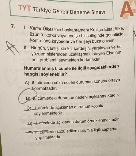 TYT Türkiye Geneli Deneme Sınavı
7. 1. Karlar Ülkesinin başkahramanı Kraliçe Elsa; öfke,
üzüntü, korku veya endişe hissettiğinde genellikle
kontrolünü kaybeder ve her şeyi buza çevirir.
A
II. Bir gün, yanlışlıkla kız kardeşini yaralayan ve bu
yüzden hisler