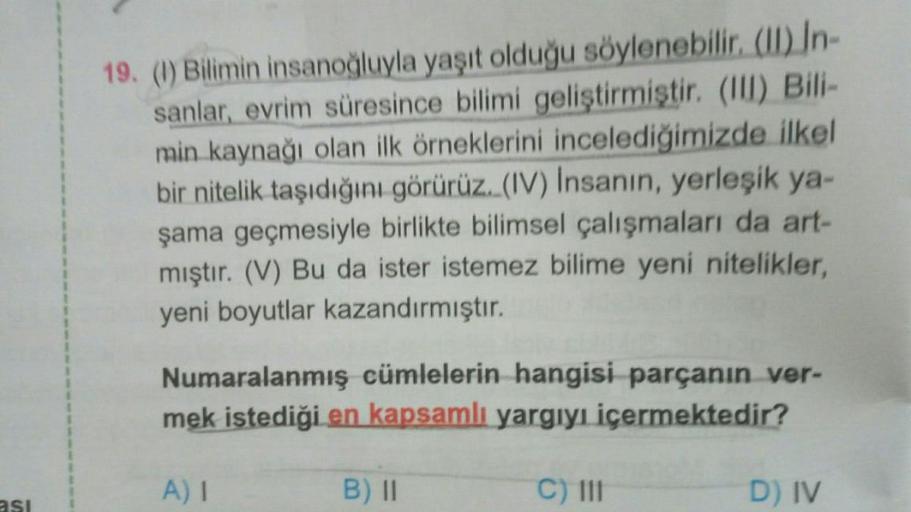19. (1) Bilimin insanoğluyla yaşıt olduğu söylenebilir. (II) In-
sanlar, evrim süresince bilimi geliştirmiştir. (III) Bili-
min kaynağı olan ilk örneklerini incelediğimizde ilkel
bir nitelik taşıdığını görürüz. (IV) Insanın, yerleşik ya-
şama geçmesiyle bi