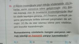 19. (1) Bilimin insanoğluyla yaşıt olduğu söylenebilir. (II) In-
sanlar, evrim süresince bilimi geliştirmiştir. (III) Bili-
min kaynağı olan ilk örneklerini incelediğimizde ilkel
bir nitelik taşıdığını görürüz. (IV) Insanın, yerleşik ya-
şama geçmesiyle birlikte bilimsel çalışmaları da art-
mıştır. (V) Bu da ister istemez bilime yeni nitelikler,
yeni boyutlar kazandırmıştır.
Numaralanmış cümlelerin hangisi parçanın ver-
mek istediği en kapsamlı yargıyı içermektedir?
A) I
B) II
C) III
D) IV