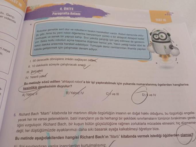 du. Genç-
er videoda
ri neye
m.
ST 16
7
4. UNITE
Paragrafta Anlam
Robotlar genelde sert olur ve robotların keskin hareketleri vardır. Robot dansında oldu-
yumuşak ve esnek bir yapıya sahip. Sıvı yakıtla çalıştığı için şarj edilmesi de gerekmi-
gu gibi. Ama