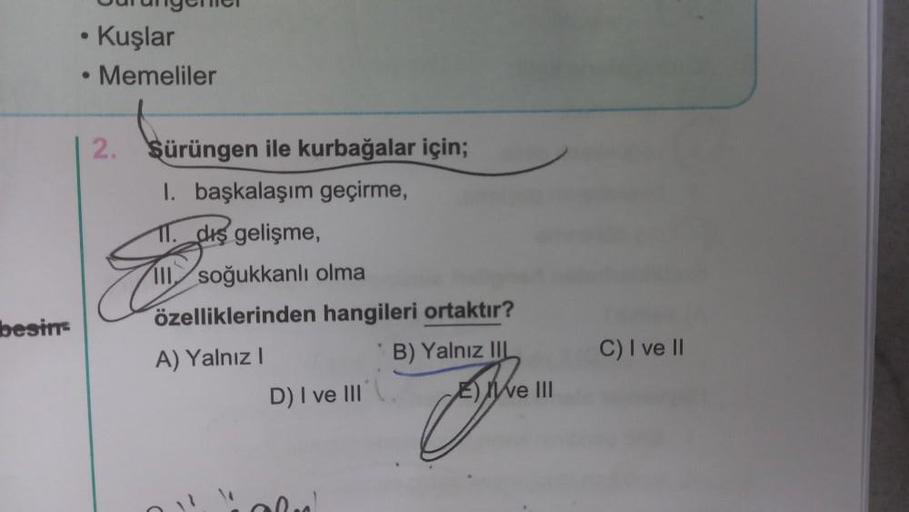 besin
Burangemer
• Kuşlar
Memeliler
2.
Sürüngen ile kurbağalar için;
1. başkalaşım geçirme,
11. diş gelişme,
... dus!
III soğukkanlı olma
özelliklerinden hangileri ortaktır?
A) Yalnız I
B) Yalnız IIL
D) I ve III
E e III
C) I ve II