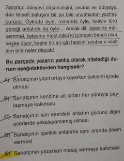 Sanatçı; dünyevi düşüncesini, insana ve dünyaya....
dair felsefi bakışını bir an bile unutmadan yazmış
burada. Öyküde öyle, romanda öyle, haliyle türü
gereği anlatıda da öyle... Ancak dili öylesine mü-
kemmel, öylesine mest edici ki içimdeki bencil okur
keşke diyor, keşke bir an için hepsini unutsa o vakit
kim bilir neler olacak!.
Bu parçada yazarın yanlış olarak nitelediği du-
rum aşağıdakilerden hangisidir?
A) Sanatçının yapıt ortaya koyarken beklenti içinde
olması
B) Sanatçının kendine ait sırları her yönüyle pay-
laşmaya kalkması
C) Sanatçının son eserdeki anlatım gücünü diğer
eserlerde yakalayamamış olması
Sanatçının içerikle anlatıma aynı oranda önem
vermesi
ET Sanatçının yazarken mesaj vermeye kalkması