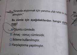 11 "Sınavda atıştırmak için yanıma ufak tefek bir se
almıştım."
Bu cümle için aşağıdakilerden hangisi söylene
mez?
AYOlumlu cümledir.
B) Amaç-sonuç cümlesidir.
C) İkileme kullanılmıştır.
D) Karşılaştırma yapılmıştır.
Bu
mış
13.
()