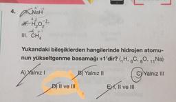 4. NaH
+2-2
df. H₂O₂
2
4x1
III. CH4
709
Yukarıdaki bileşiklerden hangilerinde hidrojen atomu-
nun yükseltgenme basamağı +1'dir? (₁H, 6C, 80, 11 Na)
A) Yalnız I
C) Yalnız III
D) II ve III
B) Yalnız II
EX, II ve III