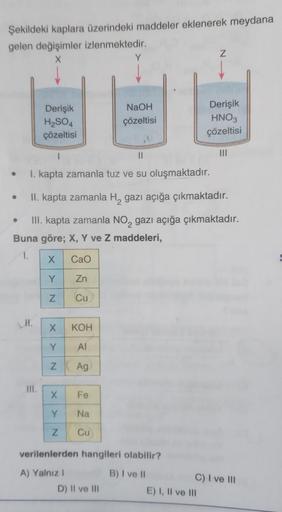 Şekildeki kaplara üzerindeki maddeler eklenerek meydana
gelen değişimler izlenmektedir.
X
•
●
Derişik
H₂SO4
çözeltisi
M.
1
||
I. kapta zamanla tuz ve su oluşmaktadır.
III.
•
II. kapta zamanla H₂ gazı açığa çıkmaktadır.
III. kapta zamanla NO₂ gazı açığa çık