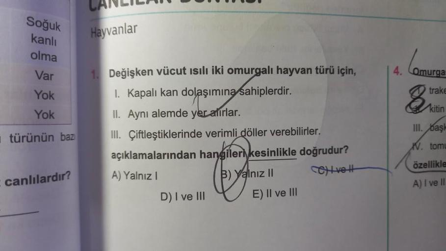 Soğuk
kanlı
olma
Var
Yok
Yok
türünün baz
canlılardır?
CANLIL
Hayvanlar
1. Değişken vücut ısılı iki omurgalı hayvan türü için,
I. Kapalı kan dolaşımına sahiplerdir.
II. Aynı alemde yer alırlar.
III. Çiftleştiklerinde verimli döller verebilirler.
açıklamalar