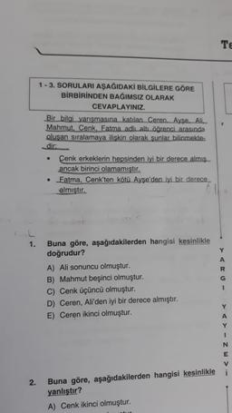 L
1.
2.
1-3. SORULARI AŞAĞIDAKİ BİLGİLERE GÖRE
BİRBİRİNDEN BAĞIMSIZ OLARAK
CEVAPLAYINIZ.
Bir bilgi yarışmasına katılan Ceren. Ayşe. Ali
Mahmut, Cenk, Fatma adlı altı öğrenci arasında
oluşan sıralamaya ilişkin olarak şunlar bilinmekte-
dir:
Cenk erkeklerin hepsinden iyi bir derece almış
ancak birinci olamamıştır.
• Fatma, Cenk'ten kötü Ayşe'den iyi bir derece
almıştır.
Buna göre, aşağıdakilerden hangisi kesinlikle
doğrudur?
A) Ali sonuncu olmuştur.
B) Mahmut beşinci olmuştur.
C) Cenk üçüncü olmuştur.
D) Ceren, Ali'den iyi bir derece almıştır.
E) Ceren ikinci olmuştur.
Buna göre, aşağıdakilerden hangisi kesinlikle
yanlıştır?
A) Cenk ikinci olmuştur.
Te
Y
A
R
G
I
YAYIN
E
V
i