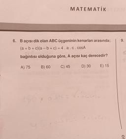 MATEMATİK
6. B açısı dik olan ABC üçgeninin kenarları arasında;
(a + b + c)(a − b + c) = 4.a. c. cosA
180
bağıntısı olduğuna göre, A açısı kaç derecedir?
A) 75 B) 60 C) 45
D) 30 E) 15
q
a btc = 4.04 coso
ab tuz do Co Cuba
9.
C
50