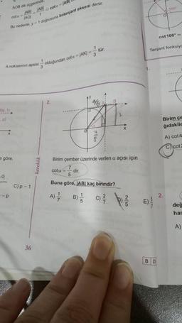 2(9.1)
.p)
-9
AOB dik üçgeninde.
ABI
1
cota JAB
JAOI
Bu nedenle, y= 1 doğrusuna kotanjant ekseni denir.
A noktasının apsisi
x
göre,
-p
2
C) p - 1
36
karekök
1
cota = (AB
3
olduğundan cota = |AK| =
3
2.
B)
1
5
tür.
Y₂
7
16
Birim çember üzerinde verilen a açısı İçin
7
cota = dir.
5
Buna göre, |AB| kaç birimdir?
A) =—7/
C) //
X
5
E).
O
BD
Tanjant fonksiyo
100+
cot 100⁰ =
Birim çe
ğıdakile
2.
A) cot 4
C) cot2
değ
har
A)