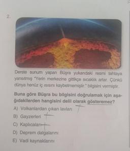 2.
Derste sunum yapan Büşra yukarıdaki resmi tahtaya
yansıtmış "Yerin merkezine gittikçe sıcaklık artar. Çünkü
dünya henüz iç ısısını kaybetmemiştir." bilgisini vermiştir.
Buna göre Büşra bu bilgisini doğrulamak için aşa-
ğıdakilerden hangisini delil olarak gösteremez?
A) Volkanlardan çıkan lavları +
B) Gayzerleri +
C) Kaplıcalar
D) Deprem dalgalarını
E) Vadi kaynaklarını