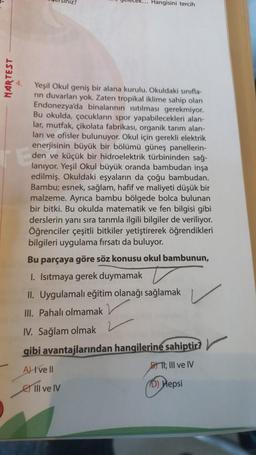 MARTEST
R... Hangisini tercih
Yeşil Okul geniş bir alana kurulu. Okuldaki sınıfla-
rin duvarları yok. Zaten tropikal iklime sahip olan
Endonezya'da binalarının ısıtılması gerekmiyor.
Bu okulda, çocukların spor yapabilecekleri alan-
lar, mutfak, çikolata fabrikası, organik tarım alan-
ları ve ofisler bulunuyor. Okul için gerekli elektrik
enerjisinin büyük bir bölümü güneş panellerin-
den ve küçük bir hidroelektrik türbininden sağ-
lanıyor. Yeşil Okul büyük oranda bambudan inşa
edilmiş. Okuldaki eşyaların da çoğu bambudan.
Bambu; esnek, sağlam, hafif ve maliyeti düşük bir
malzeme. Ayrıca bambu bölgede bolca bulunan
bir bitki. Bu okulda matematik ve fen bilgisi gibi
derslerin yanı sıra tarımla ilgili bilgiler de veriliyor.
Öğrenciler çeşitli bitkiler yetiştirerek öğrendikleri
bilgileri uygulama fırsatı da buluyor.
Bu parçaya göre söz konusu okul bambunun,
I. Isıtmaya gerek duymamak
II. Uygulamalı eğitim olanağı sağlamak
III. Pahalı olmamak
IV. Sağlam olmak
gibi avantajlarından hangilerine sahiptir?
A) I've Il
DII, III ve IV
D) Hepsi
III ve IV
