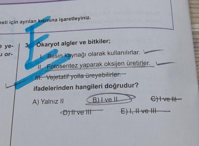 esti için ayrılan kısmına işaretleyiniz.
e ye-
or-
3. Ökaryot algler ve bitkiler;
1. Besin kaynağı olarak kullanılırlar.
II. Fotosentez yaparak oksijen üretirler.
H. Vejetatif yolla üreyebilirler.
ifadelerinden hangileri doğrudur?
A) Yalnız II
B) I ve II
<