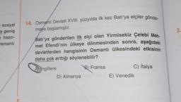 e sosyal
a geniş
hazır-
smanlı
E
14. Osmanlı Devleti XVIII. yüzyılda ilk kez Batı'ya elçiler gönder-
meye başlamıştır.
Batı'ya gönderilen ilk elçi olan Yirmisekiz Çelebi Meh-
met Efendi'nin ülkeye dönmesinden sonra, aşağıdaki
devletlerden hangisinin Osmanlı ülkesindeki etkisinin
daha çok arttığı söylenebilir?
İngiltere
B) Fransa
C) İtalya
D) Almanyamoumea E) Venedik Ma
2.