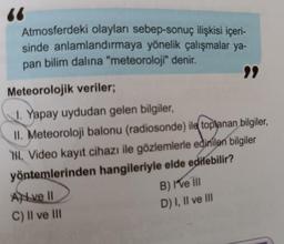 Atmosferdeki olayları sebep-sonuç ilişkisi içeri-
sinde anlamlandırmaya yönelik çalışmalar ya-
pan bilim dalına "meteoroloji" denir.
Meteorolojik veriler;
1. Yapay uydudan gelen bilgiler,
II. Meteoroloji balonu (radiosonde) ile toplanan bilgiler,
HL. Video kayıt cihazı ile gözlemlerle edinilen bilgiler
yöntemlerinden hangileriyle elde edilebilir?
Ave II
C) II ve III
B) I've III
D) I, II ve III