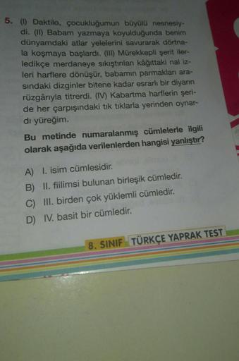 5. (1) Daktilo, çocukluğumun büyülü nesnesiy-
di. (II) Babam yazmaya koyulduğunda benim
dünyamdaki atlar yelelerini savurarak dörtna-
la koşmaya başlardı. (III) Mürekkepli şerit iler-
ledikçe merdaneye sıkıştırılan kâğıttaki nal iz-
leri harflere dönüşür, 