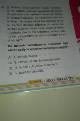 5. (1) Daktilo, çocukluğumun büyülü nesnesiy-
di. (II) Babam yazmaya koyulduğunda benim
dünyamdaki atlar yelelerini savurarak dörtna-
la koşmaya başlardı. (III) Mürekkepli şerit iler-
ledikçe merdaneye sıkıştırılan kâğıttaki nal iz-
leri harflere dönüşür, babamın parmakları ara-
sındaki dizginler bitene kadar esrarlı bir diyarın
rüzgârıyla titrerdi. (IV) Kabartma harflerin şeri-
de her çarpışındaki tık tıklarla yerinden oynar-
dı yüreğim.
Bu metinde numaralanmış cümlelerle ilgili
olarak aşağıda verilenlerden hangisi yanlıştır?
A) I. isim cümlesidir.
B) II. fiilimsi bulunan birleşik cümledir.
C) III. birden çok yüklemli cümledir.
D) IV. basit bir cümledir.
8. SINIF TÜRKÇE YAPRAK TEST