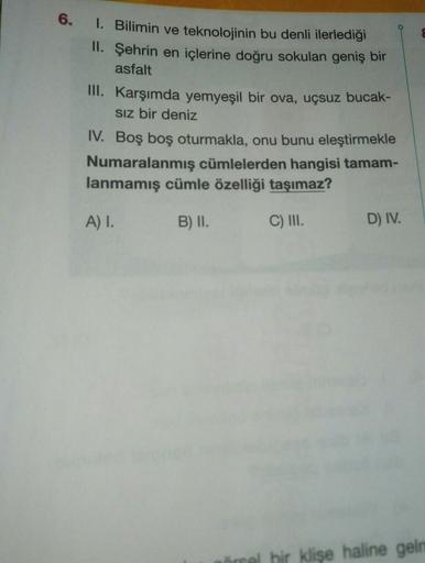 6.
1. Bilimin ve teknolojinin bu denli ilerlediği
II. Şehrin en içlerine doğru sokulan geniş bir
asfalt
III.
Karşımda yemyeşil bir ova, uçsuz bucak-
Sız bir deniz
IV. Boş boş oturmakla, onu bunu eleştirmekle
Numaralanmış cümlelerden hangisi tamam-
lanmamış