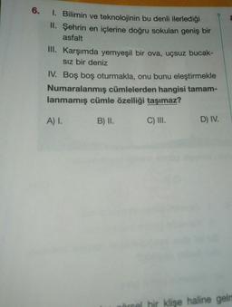 6.
1. Bilimin ve teknolojinin bu denli ilerlediği
II. Şehrin en içlerine doğru sokulan geniş bir
asfalt
III.
Karşımda yemyeşil bir ova, uçsuz bucak-
Sız bir deniz
IV. Boş boş oturmakla, onu bunu eleştirmekle
Numaralanmış cümlelerden hangisi tamam-
lanmamış cümle özelliği taşımaz?
A) I.
B) II.
C) III.
D) IV.
hir klişe haline gelm