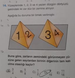 2
7
14. Yüzeylerinde 1, 2, 3 ve 4 yazan düzgün dörtyüzlü
şeklindeki iki zar düz bir zemine atılıyor.
Aşağıda bu duruma bir örnek verilmiştir.
u
16
2
S
2
12
3
4
Buna göre, zarların zemindeki görünmeyen yü-
züne gelen sayılardan birinin diğerinin tam katı
olma olasılığı kaçtır?
B)
5
8
34
1
2
DI
16
E)
11
16