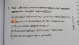 8. Eski Türk toplumunun sosyal yapısı ile ilgili aşağıdaki
ifadelerden hangisi doğru değildir?
A) En küçük toplumsal yapı oguş (aile) olarak adlandırılır.
B) Oguşların birleşmesiyle boy (ok) meydana gelir.
C) Boylar milleti (budun) oluşturur.
D) Budunun teşkilatlı hâli il (devlet) olarak bilinir.
E) Boylar en küçük siyasi yapılardır.
SINAV YAYINLARI
ya
kil
Ya
gr
G