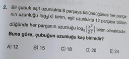 2. Bir çubuk eşit uzunlukta 6 parçaya bölündüğünde her parça-
nın uzunluğu log3(x) birim, eşit uzunlukta 12 parçaya bölün-
birim olmaktadır.
düğünde her parçanın uzunluğu log3
x² 2
27
Buna göre, çubuğun uzunluğu kaç birimdir?
A) 12
B) 15
C) 18
D) 20
E) 24