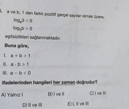 6. a ve b, 1 den farklı pozitif gerçel sayılar olmak üzere,
log₂3 <0
log3b > 0
eşitsizlikleri sağlanmaktadır.
Buna göre,
I. a+b > 1
II. a b > 1
(105)
III. a - b < 0
ifadelerinden hangileri her zaman doğrudur?
B) I ve II
C) I ve III
A) Yalnız I
D) II ve III
bykaly
E) I, II ve III