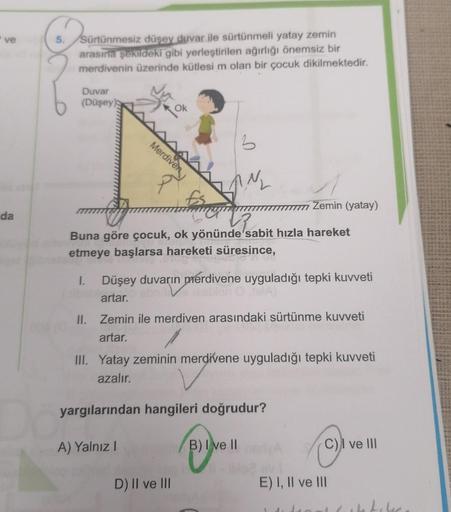 ve
da
O
5.
Sürtünmesiz düşey duvar ile sürtünmeli yatay zemin
arasına şekildeki gibi yerleştirilen ağırlığı önemsiz bir
merdivenin üzerinde kütlesi m olan bir çocuk dikilmektedir.
Duvar
(Düşey)
3
famy
N₂
Vz
Buna göre çocuk, ok yönünde sabit hızla hareket
e