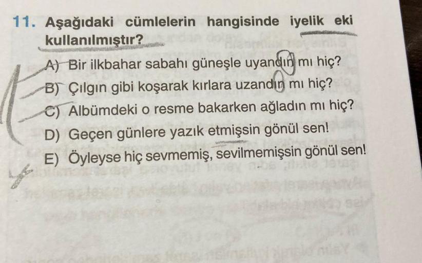 11. Aşağıdaki cümlelerin hangisinde iyelik eki
kullanılmıştır?
A) Bir ilkbahar sabahı güneşle uyandın mı hiç?
B) Çılgın gibi koşarak kırlara uzandın mı hiç?
C) Albümdeki o resme bakarken ağladın mı hiç?
D) Geçen günlere yazık etmişsin gönül sen!
E) Öyleyse