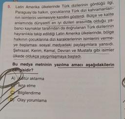 5.
Latin Amerika ülkelerinde Türk dizilerinin gördüğü ilgi,
Paraguay'da halkın, çocuklarına Türk dizi kahramanları-
nın isimlerini vermesiyle kendini gösterdi. Bütçe ve kalite
anlamında dünyanın en iyi dizileri arasında olduğu ya-
bancı kaynaklar tarafından da doğrulanan Türk dizilerinin
hayranlıkla takip edildiği Latin Amerika ülkelerinde, bölge
halkının çocuklarına dizi karakterlerinin isimlerini verme-
ye başlaması sosyal medyadaki paylaşımlara yansıdı.
Şehrazat, Kerim, Kemal, Devran ve Mustafa gibi isimler
ülkede oldukça yaygınlaşmaya başladı.
Bu medya metninin yazılma amacı aşağıdakilerin
hangisidir?
A) Kültür aktarma
İkna etme
CBilgilendirme
Olay yorumlama