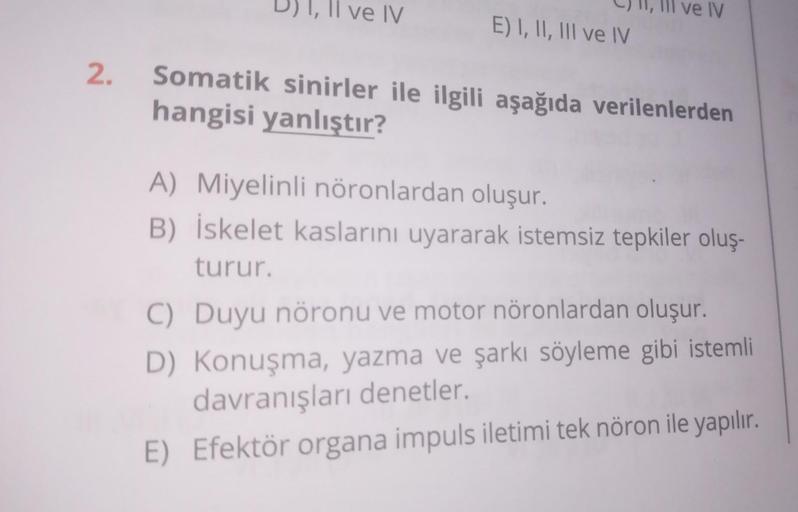 2.
D) I, II ve IV
C) II, III ve IV
E) I, II, III ve IV
Somatik sinirler ile ilgili aşağıda verilenlerden
hangisi yanlıştır?
A) Miyelinli nöronlardan oluşur.
B) İskelet kaslarını uyararak istemsiz tepkiler oluş-
turur.
C) Duyu nöronu ve motor nöronlardan ol