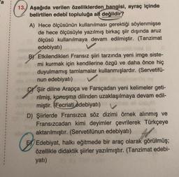 13. Aşağıda verilen özelliklerden hangisi, ayraç içinde
belirtilen edebî topluluğa ait değildir?
A) Hece ölçüsünün kullanılması gerektiği söylenmişse
de hece ölçüsüyle yazılmış birkaç şiir dışında aruz
ölçüsü kullanılmaya devam edilmiştir. (Tanzimat
edebiyatı)
BY Etkilendikleri Fransız şiiri tarzında yeni imge siste-
mi kurmak için kendilerine özgü ve daha önce hiç
perduyulmamış tamlamalar kullanmışlardır. (Servetifü-
nun edebiyatı)
Şiir diline Arapça ve Farsçadan yeni kelimeler geti-
rilmiş, konuşma dilinden uzaklaşılmaya devam edil-
miştir. (Fecriati edebiyatı)
D) Şiirlerde Fransızca söz dizimi örnek alınmış ve
Fransızcadan kimi deyimler çevrilerek Türkçeye
aktarılmıştır. (Servetifünun edebiyatı)
C
Edebiyat, halkı eğitmede bir araç olarak görülmüş;
özellikle didaktik şiirler yazılmıştır. (Tanzimat edebi-
yatı)