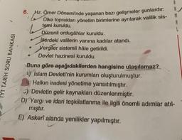 YT TARIH SORU BANKASI
6.
Hz. Ömer Dönemi'nde yaşanan bazı gelişmeler şunlardır:
temi kuruldu.
Düzenli ordugâhlar kuruldu.
illerdeki valilerin yanına kadılar atandı.
Vergiler sistemli hâle getirildi.
Devlet hazinesi kuruldu.
be
M
Buna göre aşağıdakilerden hangisine ulaşılamaz?
A) İslam Devleti'nin kurumları oluşturulmuştur.
Halkın iradesi yönetime yansıtılmıştır.
) Devletin gelir kaynakları düzenlenmiştir.
D) Yargı ve idari teşkilatlanma ile ilgili önemli adımlar atıl-
mıştır.
E) Askerî alanda yenilikler yapılmıştır.