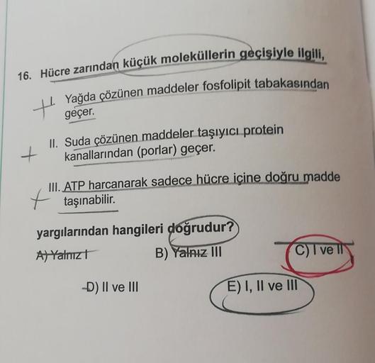 16. Hücre zarından küçük moleküllerin geçişiyle ilgili,
Yağda çözünen maddeler fosfolipit tabakasından
geçer.
II. Suda çözünen maddeler taşıyıcı protein
+ kanallarından (porlar) geçer.
III. ATP harcanarak sadece hücre içine doğru madde
+ taşınabilir.
yargı